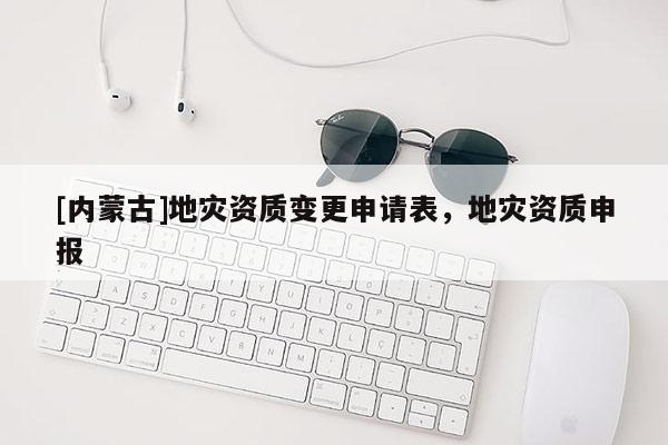 [內(nèi)蒙古]地災資質(zhì)變更申請表，地災資質(zhì)申報