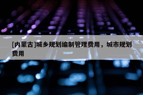 [內(nèi)蒙古]城鄉(xiāng)規(guī)劃編制管理費用，城市規(guī)劃費用