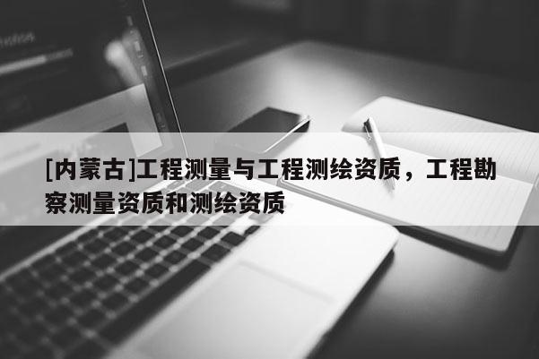 [內(nèi)蒙古]工程測量與工程測繪資質(zhì)，工程勘察測量資質(zhì)和測繪資質(zhì)