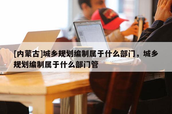 [內(nèi)蒙古]城鄉(xiāng)規(guī)劃編制屬于什么部門，城鄉(xiāng)規(guī)劃編制屬于什么部門管