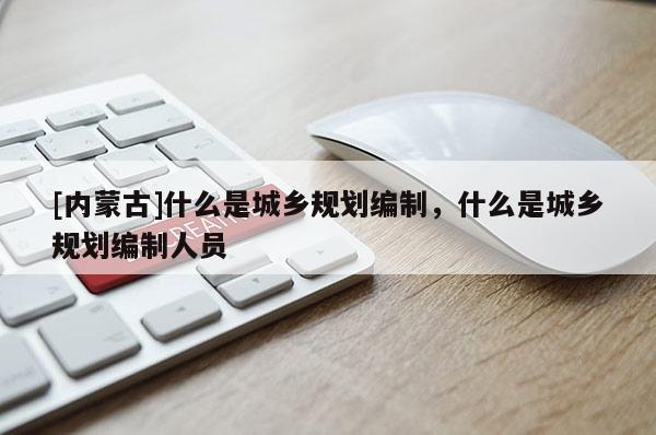 [內(nèi)蒙古]什么是城鄉(xiāng)規(guī)劃編制，什么是城鄉(xiāng)規(guī)劃編制人員