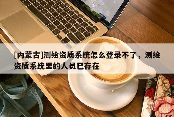 [內(nèi)蒙古]測繪資質(zhì)系統(tǒng)怎么登錄不了，測繪資質(zhì)系統(tǒng)里的人員已存在