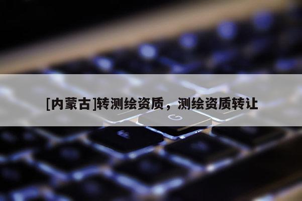 [內(nèi)蒙古]轉(zhuǎn)測(cè)繪資質(zhì)，測(cè)繪資質(zhì)轉(zhuǎn)讓