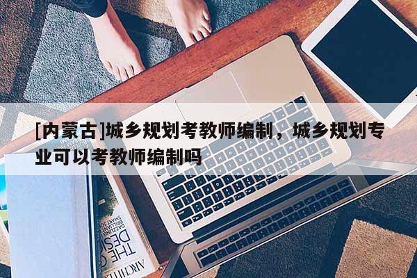 [內(nèi)蒙古]城鄉(xiāng)規(guī)劃考教師編制，城鄉(xiāng)規(guī)劃專業(yè)可以考教師編制嗎