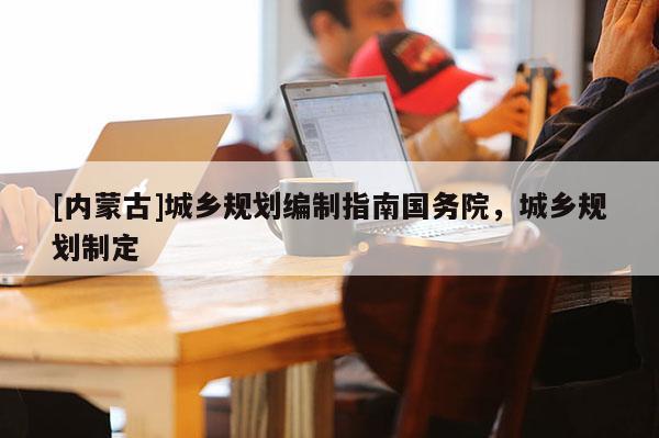 [內(nèi)蒙古]城鄉(xiāng)規(guī)劃編制指南國(guó)務(wù)院，城鄉(xiāng)規(guī)劃制定