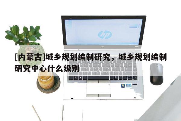[內蒙古]城鄉(xiāng)規(guī)劃編制研究，城鄉(xiāng)規(guī)劃編制研究中心什么級別