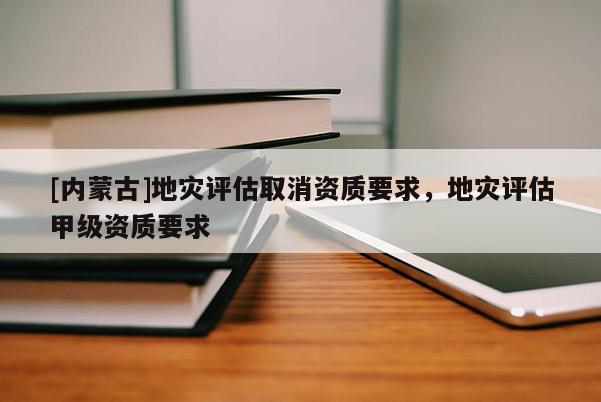 [內(nèi)蒙古]地災(zāi)評(píng)估取消資質(zhì)要求，地災(zāi)評(píng)估甲級(jí)資質(zhì)要求