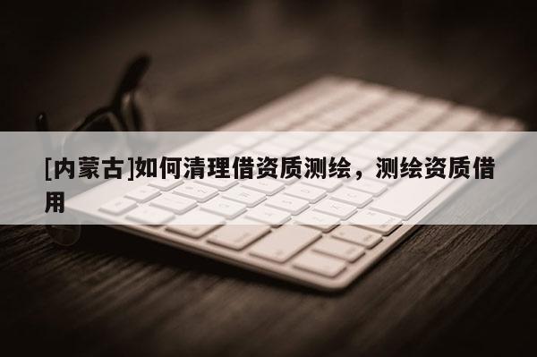 [內(nèi)蒙古]如何清理借資質(zhì)測繪，測繪資質(zhì)借用