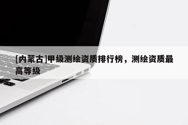 [內(nèi)蒙古]甲級(jí)測(cè)繪資質(zhì)排行榜，測(cè)繪資質(zhì)最高等級(jí)