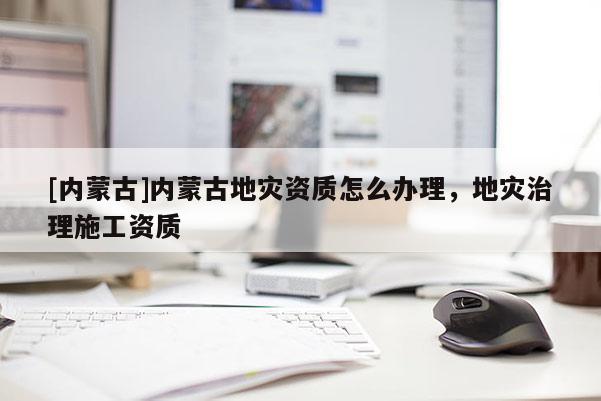 [內(nèi)蒙古]內(nèi)蒙古地災(zāi)資質(zhì)怎么辦理，地災(zāi)治理施工資質(zhì)