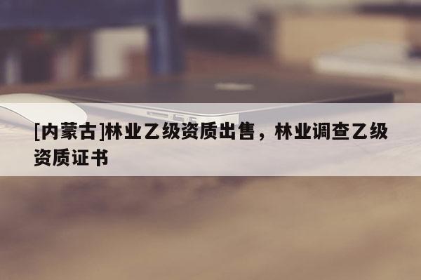 [內(nèi)蒙古]林業(yè)乙級資質(zhì)出售，林業(yè)調(diào)查乙級資質(zhì)證書