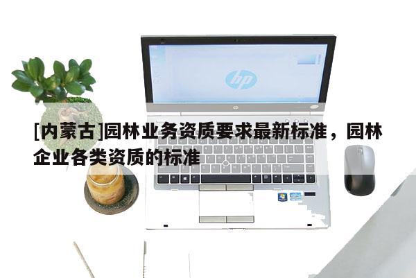 [內(nèi)蒙古]園林業(yè)務(wù)資質(zhì)要求最新標準，園林企業(yè)各類資質(zhì)的標準