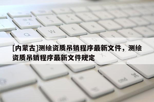 [內(nèi)蒙古]測繪資質(zhì)吊銷程序最新文件，測繪資質(zhì)吊銷程序最新文件規(guī)定