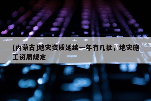 [內(nèi)蒙古]地災(zāi)資質(zhì)延續(xù)一年有幾批，地災(zāi)施工資質(zhì)規(guī)定