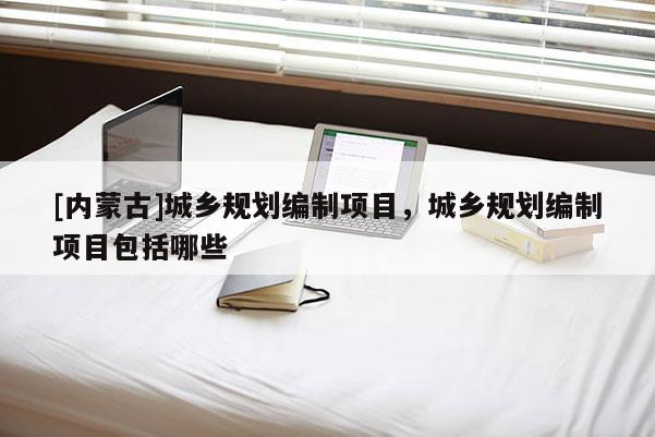 [內(nèi)蒙古]城鄉(xiāng)規(guī)劃編制項目，城鄉(xiāng)規(guī)劃編制項目包括哪些
