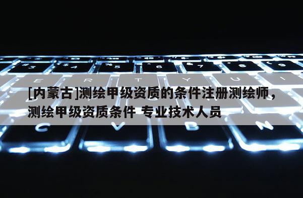 [內(nèi)蒙古]測(cè)繪甲級(jí)資質(zhì)的條件注冊(cè)測(cè)繪師，測(cè)繪甲級(jí)資質(zhì)條件 專業(yè)技術(shù)人員