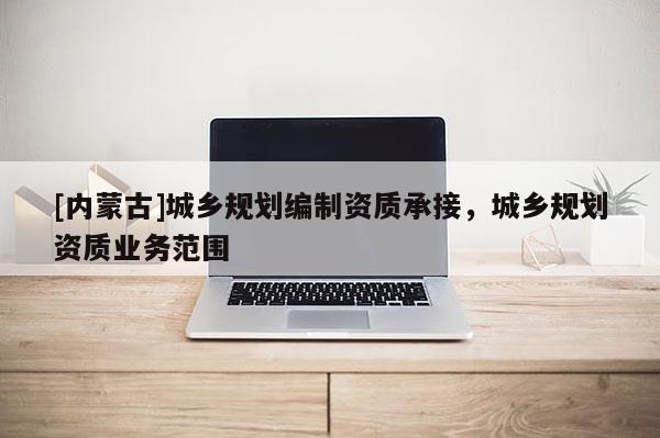 [內(nèi)蒙古]城鄉(xiāng)規(guī)劃編制資質(zhì)承接，城鄉(xiāng)規(guī)劃資質(zhì)業(yè)務(wù)范圍