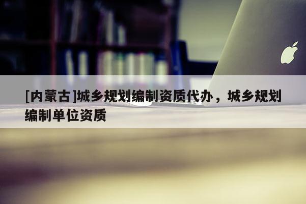 [內(nèi)蒙古]城鄉(xiāng)規(guī)劃編制資質(zhì)代辦，城鄉(xiāng)規(guī)劃編制單位資質(zhì)
