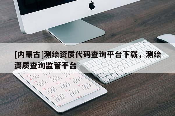 [內(nèi)蒙古]測繪資質(zhì)代碼查詢平臺下載，測繪資質(zhì)查詢監(jiān)管平臺