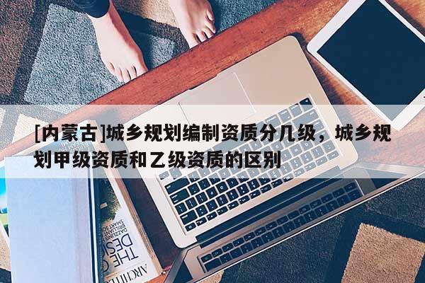 [內蒙古]城鄉(xiāng)規(guī)劃編制資質分幾級，城鄉(xiāng)規(guī)劃甲級資質和乙級資質的區(qū)別