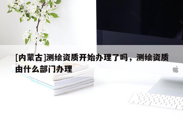 [內(nèi)蒙古]測繪資質(zhì)開始辦理了嗎，測繪資質(zhì)由什么部門辦理