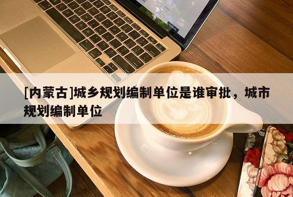 [內(nèi)蒙古]城鄉(xiāng)規(guī)劃編制單位是誰審批，城市規(guī)劃編制單位