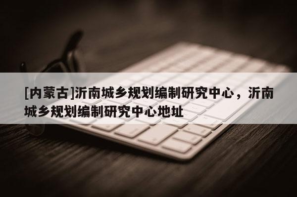 [內(nèi)蒙古]沂南城鄉(xiāng)規(guī)劃編制研究中心，沂南城鄉(xiāng)規(guī)劃編制研究中心地址