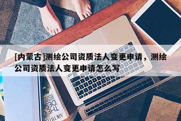 [內(nèi)蒙古]測繪公司資質(zhì)法人變更申請，測繪公司資質(zhì)法人變更申請怎么寫