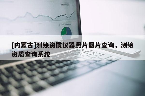 [內(nèi)蒙古]測繪資質(zhì)儀器照片圖片查詢，測繪資質(zhì)查詢系統(tǒng)