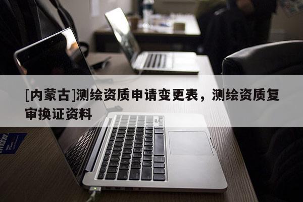 [內(nèi)蒙古]測(cè)繪資質(zhì)申請(qǐng)變更表，測(cè)繪資質(zhì)復(fù)審換證資料