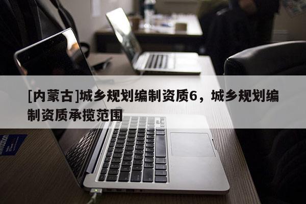 [內(nèi)蒙古]城鄉(xiāng)規(guī)劃編制資質(zhì)6，城鄉(xiāng)規(guī)劃編制資質(zhì)承攬范圍