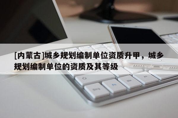 [內(nèi)蒙古]城鄉(xiāng)規(guī)劃編制單位資質(zhì)升甲，城鄉(xiāng)規(guī)劃編制單位的資質(zhì)及其等級
