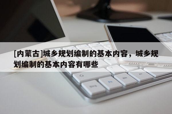 [內(nèi)蒙古]城鄉(xiāng)規(guī)劃編制的基本內(nèi)容，城鄉(xiāng)規(guī)劃編制的基本內(nèi)容有哪些