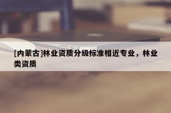 [內蒙古]林業(yè)資質分級標準相近專業(yè)，林業(yè)類資質