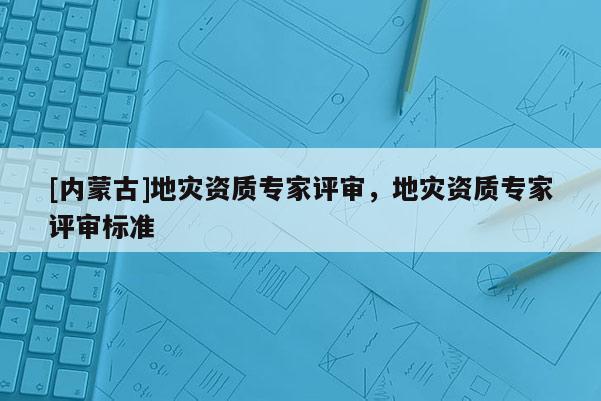 [內(nèi)蒙古]地災(zāi)資質(zhì)專家評(píng)審，地災(zāi)資質(zhì)專家評(píng)審標(biāo)準(zhǔn)