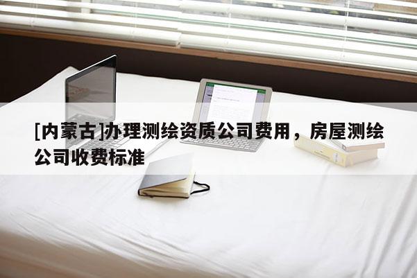 [內(nèi)蒙古]辦理測繪資質(zhì)公司費(fèi)用，房屋測繪公司收費(fèi)標(biāo)準(zhǔn)