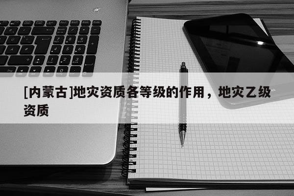 [內(nèi)蒙古]地災(zāi)資質(zhì)各等級的作用，地災(zāi)乙級資質(zhì)