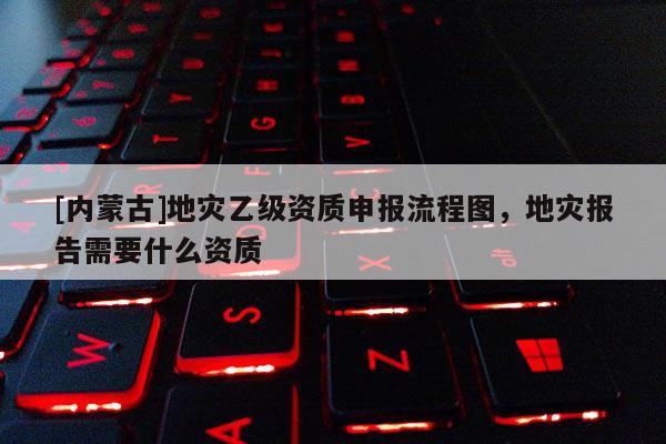 [內(nèi)蒙古]地災(zāi)乙級資質(zhì)申報(bào)流程圖，地災(zāi)報(bào)告需要什么資質(zhì)