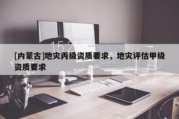 [內(nèi)蒙古]地災(zāi)丙級(jí)資質(zhì)要求，地災(zāi)評(píng)估甲級(jí)資質(zhì)要求