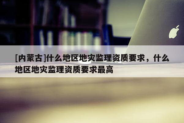 [內(nèi)蒙古]什么地區(qū)地災(zāi)監(jiān)理資質(zhì)要求，什么地區(qū)地災(zāi)監(jiān)理資質(zhì)要求最高