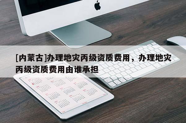 [內(nèi)蒙古]辦理地災(zāi)丙級(jí)資質(zhì)費(fèi)用，辦理地災(zāi)丙級(jí)資質(zhì)費(fèi)用由誰(shuí)承擔(dān)
