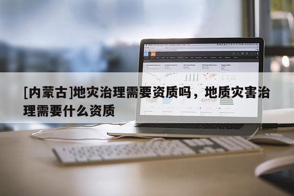 [內(nèi)蒙古]地災(zāi)治理需要資質(zhì)嗎，地質(zhì)災(zāi)害治理需要什么資質(zhì)