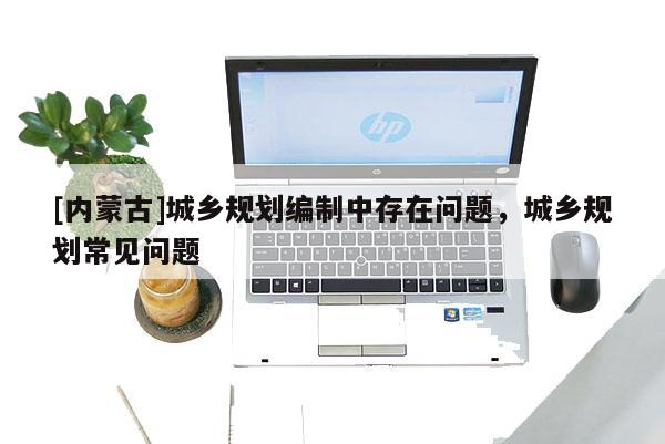[內(nèi)蒙古]城鄉(xiāng)規(guī)劃編制中存在問題，城鄉(xiāng)規(guī)劃常見問題