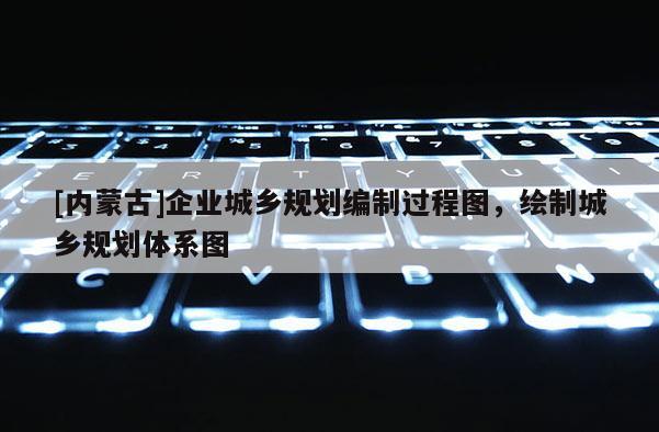 [內(nèi)蒙古]企業(yè)城鄉(xiāng)規(guī)劃編制過程圖，繪制城鄉(xiāng)規(guī)劃體系圖