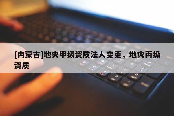 [內(nèi)蒙古]地災(zāi)甲級資質(zhì)法人變更，地災(zāi)丙級資質(zhì)