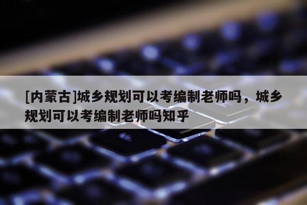 [內(nèi)蒙古]城鄉(xiāng)規(guī)劃可以考編制老師嗎，城鄉(xiāng)規(guī)劃可以考編制老師嗎知乎
