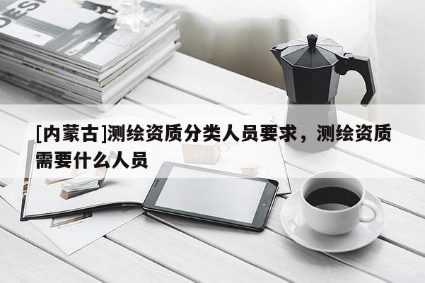 [內(nèi)蒙古]測繪資質(zhì)分類人員要求，測繪資質(zhì)需要什么人員