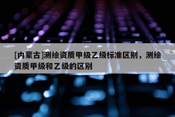[內(nèi)蒙古]測繪資質(zhì)甲級乙級標(biāo)準(zhǔn)區(qū)別，測繪資質(zhì)甲級和乙級的區(qū)別