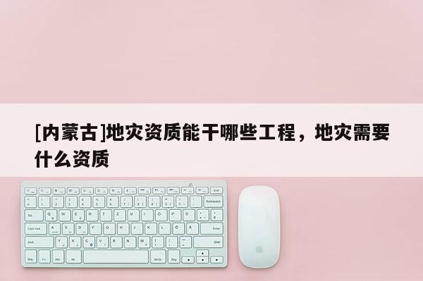 [內(nèi)蒙古]地災(zāi)資質(zhì)能干哪些工程，地災(zāi)需要什么資質(zhì)