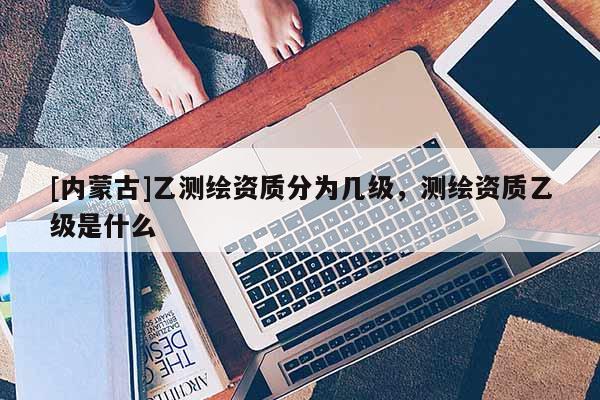 [內(nèi)蒙古]乙測(cè)繪資質(zhì)分為幾級(jí)，測(cè)繪資質(zhì)乙級(jí)是什么